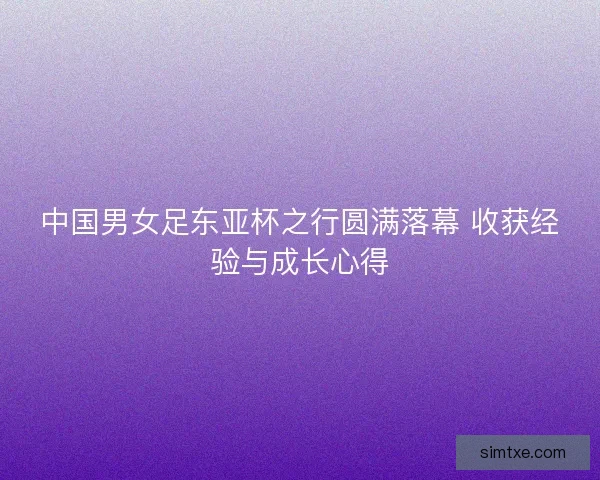 中国男女足东亚杯之行圆满落幕 收获经验与成长心得