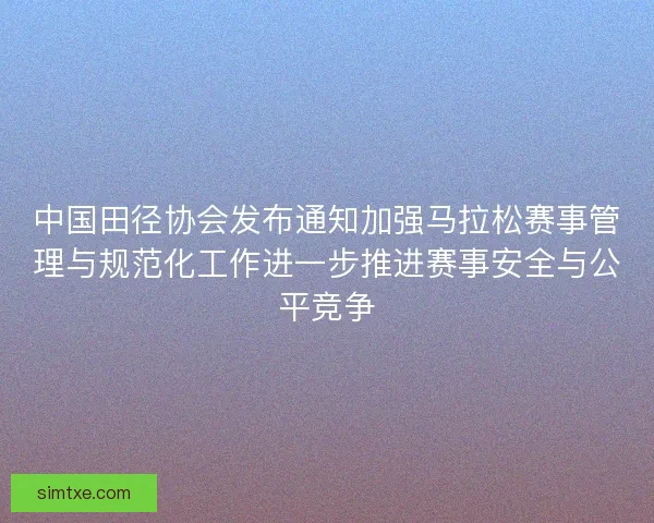 中国田径协会发布通知加强马拉松赛事管理与规范化工作进一步推进赛事安全与公平竞争