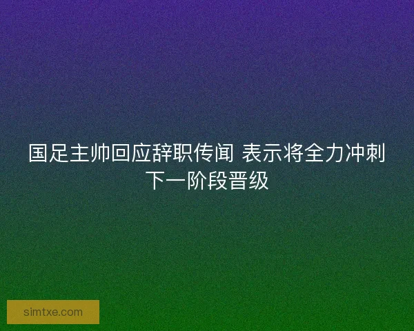 国足主帅回应辞职传闻 表示将全力冲刺下一阶段晋级